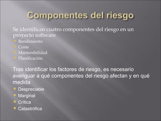    Se identifican cuatro componentes del riesgo en un
    proyecto software
     Rendimiento
     Coste
     Mantenibilidad
     Planificación

   Tras identificar los factores de riesgo, es necesario
    averiguar a qué componentes del riesgo afectan y en qué
    medida
     Despreciable
     Marginal
     Crítica
     Catastrófica
 