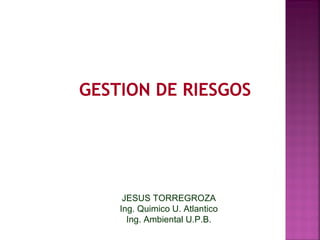 GESTION DE RIESGOS




     JESUS TORREGROZA
    Ing. Quimico U. Atlantico
      Ing. Ambiental U.P.B.
 