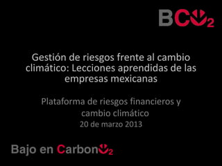 Gestión de riesgos frente al cambio
climático: Lecciones aprendidas de las
         empresas mexicanas

   Plataforma de riesgos financieros y
            cambio climático
            20 de marzo 2013
 