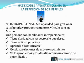HABILIDADES A TENER EN CUENTA EN
          LA DEFINICIÓN DE LOS PERFILES



 INTRAPERSONALES: Capacidad para gestionar
satisfactoria y productivamente el vínculo consigo
Mismo.
Una persona con habilidades intrapersonales:
 Tiene claridad con respecto a lo que desea.
 Tiene actitud proactiva.
 Aprende a comunicarse.
 Gestiona relaciones de mutuo crecimiento
 Ve los problemas y los desafíos como un camino de
    aprendizaje .
 