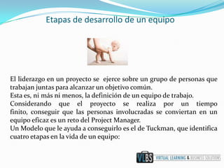 Etapas de desarrollo de un equipo




El liderazgo en un proyecto se ejerce sobre un grupo de personas que
trabajan juntas para alcanzar un objetivo común.
Esta es, ni más ni menos, la definición de un equipo de trabajo.
Considerando que el proyecto se realiza por un tiempo
finito, conseguir que las personas involucradas se conviertan en un
equipo eficaz es un reto del Project Manager.
Un Modelo que le ayuda a conseguirlo es el de Tuckman, que identifica
cuatro etapas en la vida de un equipo:
 