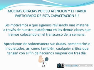 MUCHAS GRACIAS POR SU ATENCION Y EL HABER
     PARTICIPADO DE ESTA CAPACITACION !!!

 Les motivamos a que sigamos revisando mas material
a través de nuestra plataforma en las demás clases que
    iremos colocando en el transcurso de la semana.

Apreciamos de sobremanera sus dudas, comentarios e
 inquietudes, así como también; cualquier critica que
  tengan con el fin de hacernos mejorar día tras día.
 