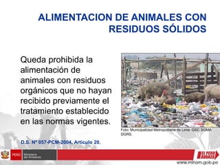 ALIMENTACION DE ANIMALES CON
RESIDUOS SÓLIDOS
Queda prohibida la
alimentación de
animales con residuos
orgánicos que no hayan
recibido previamente el
tratamiento establecido
en las normas vigentes.
D.S. Nº 057-PCM-2004, Artículo 20.
Foto: Municipalidad Metropolitana de Lima. GSC SGMA
DGRS.
 