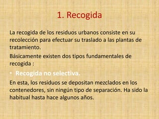 1. Recogida
La recogida de los residuos urbanos consiste en su
recolección para efectuar su traslado a las plantas de
tratamiento.
Básicamente existen dos tipos fundamentales de
recogida :
• Recogida no selectiva.
En esta, los residuos se depositan mezclados en los
contenedores, sin ningún tipo de separación. Ha sido la
habitual hasta hace algunos años.
 