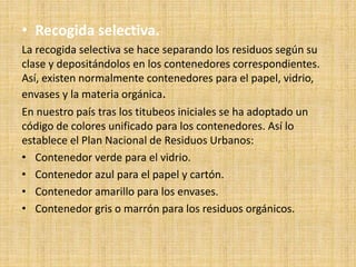 • Recogida selectiva.
La recogida selectiva se hace separando los residuos según su
clase y depositándolos en los contenedores correspondientes.
Así, existen normalmente contenedores para el papel, vidrio,
envases y la materia orgánica.
En nuestro país tras los titubeos iniciales se ha adoptado un
código de colores unificado para los contenedores. Así lo
establece el Plan Nacional de Residuos Urbanos:
• Contenedor verde para el vidrio.
• Contenedor azul para el papel y cartón.
• Contenedor amarillo para los envases.
• Contenedor gris o marrón para los residuos orgánicos.
 