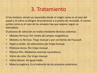 3. Tratamiento
Si los residuos vienen ya separados desde el origen como es el caso del
papel o el vidrio se dirigen directamente a la planta de reciclado. Si vienen
juntos como es el caso de los envases hay que separar según su
naturaleza.
El proceso de selección se realiza mediante diversos sistemas :
• Metales férricos. Por medio de campos magnéticos.
• Metales no férricos. Triaje manual y por corrientes de Foucault.
• Papel y cartón. Se seleccionan por triaje manual.
• Plásticos duros. Por triaje manual.
• Plástico film. Mediante sistemas neumáticos.
• Vidrio de color. Por triaje manual.
• Vidrio blanco. De igual modo.
• Materia orgánica. Es el sobrante de los procesos anteriores.
 