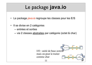 Le package java.io
• Le package java.io regroupe les classes pour les E/S
• Il se divise en 2 catégories
– entrées et sorties
– via 2 classes abstraites par catégorie (octet & char)
11
I/O : unité de base octet
mais on peut le traiter
comme char
 