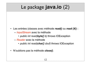 Le package java.io (2)
• Les entrées (classes avec méthode read() ou read (X)) :
– InputStream avec la méthode
• public int read(byte[] b) throws IOException
– Reader avec la méthode
• public int read(char[] cbuf) throws IOException
• N’oublions pas la méthode close().
12
 