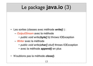 Le package java.io (3)
• Les sorties (classes avec méthode write() ) :
– OutputStream avec la méthode
• public void write(byte[] b) throws IOException
– Writer avec la méthode
• public void write(char[] cbuf) throws IOException
• avec la méthode append() en plus
• N’oublions pas la méthode close().
13
 
