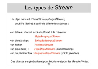 Les types de Stream
Un objet dérivant d’InputStream (OutputStream)
peut lire (écrire) à partir de différentes sources :
• un tableau d’octet, accès bufferisé à la mémoire :
ByteArrayInputStream
• un objet string : StringBufferInputStream
• un fichier : FileInputStream
• un pipe (tube) : PipedInputStream (multithreading)
• un ou plusieur flux : SequenceInputStream (voir la javadoc)
Ces classes se généralisent pour l’écriture et pour les Reader/Writer.
21
 