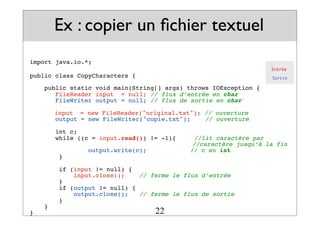 import java.io.*;
public class CopyCharacters {
public static void main(String[] args) throws IOException {
FileReader input = null; // flux d’entrée en char
FileWriter output = null; // flux de sortie en char
! input = new FileReader("original.txt"); // ouverture
output = new FileWriter("copie.txt");! // ouverture
int c;
while ((c = input.read()) != -1){ //lit caractère par
! ! ! ! ! ! //caractère jusqu’à la fin
output.write(c); // c en int
}
if (input != null) {
input.close();! // ferme le flux d’entrée
}
if (output != null) {
output.close();! // ferme le flux de sortie
}
}
}
Ex : copier un fichier textuel
Entrée
Sortie
22
 