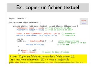 import java.io.*;
public class CopyCharacters {
public static void main(String[] args) throws IOException {
FileReader input = null; // flux d’entrée en char
FileWriter output = null; // flux de sortie en char
! input = new FileReader("original.txt"); // ouverture
output = new FileWriter("copie.txt");! // ouverture
int c;
while ((c = input.read()) != -1){ //lit caractère par
! ! ! ! ! ! //caractère jusqu’à la fin
output.write(c); // c en int
}
if (input != null) {
input.close();! // ferme le flux d’entrée
}
if (output != null) {
output.close();! // ferme le flux de sortie
}
}
}
Ex : copier un fichier textuel
Entrée
Sortie
23
à vous : Copier un fichier texte vers deux fichiers (a) et (b).
(a) => texte en minuscules ; (b) => texte en majuscule
AIDE: char Character.toLowerCase(char c); char Character.toUpperCase(char c);
 