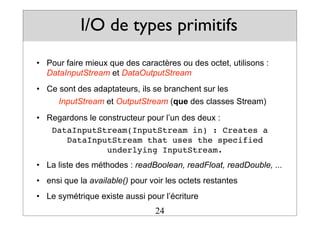 I/O de types primitifs
• Pour faire mieux que des caractères ou des octet, utilisons :
DataInputStream et DataOutputStream
• Ce sont des adaptateurs, ils se branchent sur les
InputStream et OutputStream (que des classes Stream)
• Regardons le constructeur pour l’un des deux :
DataInputStream(InputStream in) : Creates a
DataInputStream that uses the specified
underlying InputStream.
• La liste des méthodes : readBoolean, readFloat, readDouble, ...
• ensi que la available() pour voir les octets restantes
• Le symétrique existe aussi pour l’écriture
24
 