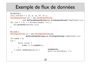 Exemple de flux de données
Ex écrire :
int[] entiers = { 12, 8, 13, 29, 50 };
DataOutputStream out = new DataOutputStream
(new BufferedOutputStream(new FileOutputStream("nomFichier")));
for (int i = 0; i < entiers.length; i++) {
! out.writeInt(entiers [i]);
}
Ex lire :
DataInputStream in = new DataInputStream(new
BufferedInputStream(new FileInputStream("nomFichier")));
int somme = 0;
try {
while (true) {
somme += in.readInt();
}
} catch (EOFException e) {
}
ALTERNATIVE:
while (in.available() > 0)
28
 