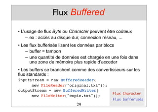 Flux Buffered
• L’usage de flux Byte ou Character peuvent être coûteux
– ex : accès au disque dur, connexion réseau, ...
• Les flux bufferisés lisent les données par blocs
– buffer = tampon
– une quantité de données est chargée en une fois dans
une zone de mémoire plus rapide d’acceder
• Les buffers se branchent comme des convertisseurs sur les
flux standards :
inputStream = new BufferedReader(
! new FileReader("original.txt"));
outputStream = new BufferedWriter(
! new FileWriter("copie.txt"));
Flux Character
Flux bufferisés
29
 