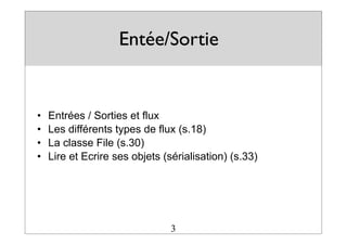 Entée/Sortie
• Entrées / Sorties et flux
• Les différents types de flux (s.18)
• La classe File (s.30)
• Lire et Ecrire ses objets (sérialisation) (s.33)
3
 