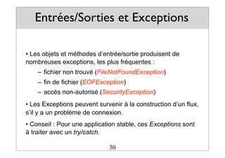 Entrées/Sorties et Exceptions
• Les objets et méthodes d’entrée/sortie produisent de
nombreuses exceptions, les plus fréquentes :
– fichier non trouvé (FileNotFoundException)
– fin de fichier (EOFException)
– accès non-autorisé (SecurityException)
• Les Exceptions peuvent survenir à la construction d’un flux,
s’il y a un problème de connexion.
• Conseil : Pour une application stable, ces Exceptions sont
à traiter avec un try/catch.
30
 