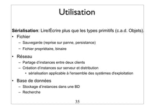 Utilisation
Sérialisation: Lire/Écrire plus que les types primitifs (c.a.d. Objets).
• Fichier
– Sauvegarde (reprise sur panne, persistance)
– Fichier propriétaire, binaire
• Réseau
– Partage d’instances entre deux clients
– Création d’instances sur serveur et distribution
• sérialisation applicable à l'ensemble des systèmes d'exploitation
• Base de données
– Stockage d’instances dans une BD
– Recherche
35
 
