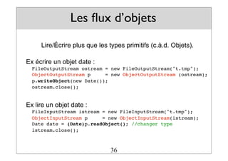 Les flux d’objets
Lire/Écrire plus que les types primitifs (c.à.d. Objets).
Ex écrire un objet date :
FileOutputStream ostream = new FileOutputStream("t.tmp");
ObjectOutputStream p = new ObjectOutputStream (ostream);
p.writeObject(new Date());
ostream.close();
Ex lire un objet date :
FileInputStream istream = new FileInputStream("t.tmp");
ObjectInputStream p = new ObjectInputStream(istream);
Date date = (Date)p.readObject(); //changer type
istream.close();
36
 
