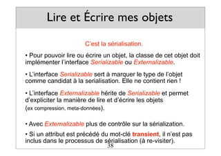 Lire et Écrire mes objets
C’est la sérialisation.
• Pour pouvoir lire ou écrire un objet, la classe de cet objet doit
implémenter l’interface Serializable ou Externalizable.
• L’interface Serializable sert à marquer le type de l’objet
comme candidat à la serialisation. Elle ne contient rien !
• L’interface Externalizable hérite de Serializable et permet
d’expliciter la manière de lire et d’écrire les objets
(ex compression, meta-données).
• Avec Externalizable plus de contrôle sur la sérialization.
• Si un attribut est précédé du mot-clé transient, il n’est pas
inclus dans le processus de sérialisation (à re-visiter).
38
 