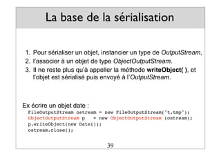 La base de la sérialisation
1. Pour sérialiser un objet, instancier un type de OutputStream,
2. l’associer à un objet de type ObjectOutputStream.
3. Il ne reste plus qu’à appeller la méthode writeObject( ), et
l’objet est sérialisé puis envoyé à l’OutputStream.
Ex écrire un objet date :
FileOutputStream ostream = new FileOutputStream("t.tmp");
ObjectOutputStream p = new ObjectOutputStream (ostream);
p.writeObject(new Date());
ostream.close();
39
 