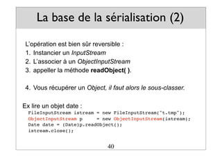 La base de la sérialisation (2)
L’opération est bien sûr reversible :
1. Instancier un InputStream
2. L’associer à un ObjectInputStream
3. appeller la méthode readObject( ).
4. Vous récupérer un Object, il faut alors le sous-classer.
Ex lire un objet date :
FileInputStream istream = new FileInputStream("t.tmp");
ObjectInputStream p = new ObjectInputStream(istream);
Date date = (Date)p.readObject();
istream.close();
40
 