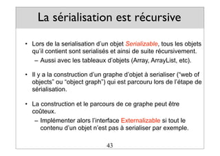 La sérialisation est récursive
• Lors de la serialisation d’un objet Serializable, tous les objets
qu’il contient sont serialisés et ainsi de suite récursivement.
– Aussi avec les tableaux d’objets (Array, ArrayList, etc).
• Il y a la construction d’un graphe d’objet à serialiser (“web of
objects” ou “object graph”) qui est parcouru lors de l’étape de
sérialisation.
• La construction et le parcours de ce graphe peut être
coûteux.
– Implémenter alors l’interface Externalizable si tout le
contenu d’un objet n’est pas à serialiser par exemple.
43
 