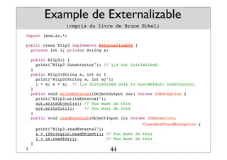 Example de Externalizable
(repris du livre de Bruce Eckel)
import java.io.*;
public class Blip3 implements Externalizable {
private int i; private String s;
public Blip3() {
print("Blip3 Constructor"); // i,s not initialized
}
public Blip3(String x, int a) {
print("Blip3(String x, int a)");
i = a; s = x; // i,s initialized only in non-default constructor.
}
public void writeExternal(ObjectOutput out) throws IOException {
print("Blip3.writeExternal");
out.writeObject(s); // You must do this
out.writeInt(i); // You must do this
}
public void readExternal(ObjectInput in) throws IOException,
ClassNotFoundException {
print("Blip3.readExternal");
s = (String)in.readObject(); // You must do this
i = in.readInt(); // You must do this
}
} 44
 