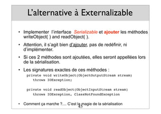 L’alternative à Externalizable
• Implementer l’interface Serializable et ajouter les méthodes
writeObject( ) and readObject( ).
• Attention, il s’agit bien d’ajouter, pas de redéfinir, ni
d’implémenter.
• Si ces 2 méthodes sont ajoutées, elles seront appellées lors
de la sérialisation.
• Les signatures exactes de ces méthodes :
private void writeObject(ObjectOutputStream stream)
throws IOException;
private void readObject(ObjectInputStream stream)
throws IOException, ClassNotFoundException
• Comment ça marche ?.... C’est la magie de la sérialisation
45
 