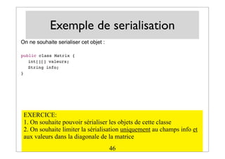 Exemple de serialisation
On ne souhaite serialiser cet objet :
public class Matrix {
! int[][] valeurs;
! String info;
}
EXERCICE:
1. On souhaite pouvoir sérialiser les objets de cette classe
2. On souhaite limiter la sérialisation uniquement au champs info et
aux valeurs dans la diagonale de la matrice
46
 