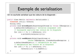 Exemple de serialisation
On ne souhaite serialiser que les valeurs de la diagonale :
public class Matrix implements Serializable {
! transient int[][] valeurs;
! String info;
! private void writeObject(ObjectOutputStream s) throws IOException {
! ! s.defaultWriteObject();// serialise uniquement info !
! ! // Sauvegarde explicite des valeurs de la diagonale
! ! for (int i = 0; i < nbValeurs; i++)
! ! ! s.writeInt(valeurs[i][i]);
! }!
! private void readObject(ObjectInputStream s)
! ! ! ! throws IOException, ClassNotFoundException {
! !
s.defaultReadObject(); // récupération de info
! ! // Récupération des valeurs de la diagonale
! ! for (int i = 0; i < nbValeurs; i++)
! ! ! valeurs[i][i] = s.readInt();
! }
} 47
 