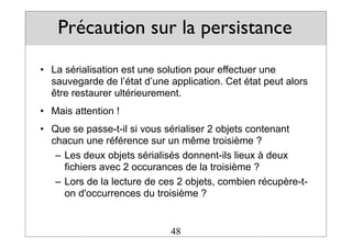 Précaution sur la persistance
• La sérialisation est une solution pour effectuer une
sauvegarde de l’état d’une application. Cet état peut alors
être restaurer ultérieurement.
• Mais attention !
• Que se passe-t-il si vous sérialiser 2 objets contenant
chacun une référence sur un même troisième ?
– Les deux objets sérialisés donnent-ils lieux à deux
fichiers avec 2 occurances de la troisième ?
– Lors de la lecture de ces 2 objets, combien récupère-t-
on d'occurrences du troisième ?
48
 