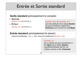 Entrée et Sortie standard
Sortie standard (principalement la console):
– Normal
System.out.println(…)
– Erreur
System.err.println(…)
Entrée standard (principalement le clavier):
InputStreamReader cin = new InputStreamReader(System.in);
System.out et System.err
sont des attributs de la classe System
de type PrintStream (attend flux
Character qu’il converti en octet/Byte)
System.in
est un attribut de type InputStream (=
flux Byte) de la classe System.
InputStreamReader permet de
l’utiliser comme un flux Character.
5
 