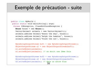 Exemple de précaution - suite
public class MyWorld {
public static void main(String[] args)
throws IOException, ClassNotFoundException {
House house = new House();
Vector<Animal> animals = new Vector<Animal>();
animals.add(new Animal("Bosco the dog", house));
animals.add(new Animal("Ralph the hamster", house));
animals.add(new Animal("Fronk the cat", house));
ByteArrayOutputStream buf1 = new ByteArrayOutputStream();
ObjectOutputStream o1 = new ObjectOutputStream(buf1);
o1.writeObject(animals);
o1.writeObject(animals); // on écrit une 2ème fois
ByteArrayOutputStream buf2 = new ByteArrayOutputStream();
ObjectOutputStream o2 = new ObjectOutputStream(buf2);
o2.writeObject(animals); // dans un autre flux
50
 