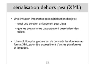 sérialisation dehors java (XML)
• Une limitation importante de la sérialisation d'objets :
– c'est une solution uniquement pour Java
– que les programmes Java peuvent désérialiser des
objets
• Une solution plus globale est de convertir les données au
format XML, pour être accessible à d’autres plateformes
et langages.
52
 