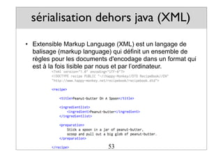 sérialisation dehors java (XML)
• Extensible Markup Language (XML) est un langage de
balisage (markup language) qui définit un ensemble de
règles pour les documents d'encodage dans un format qui
est à la fois lisible par nous et par l’ordinateur.
53
 