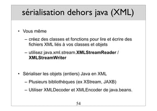 sérialisation dehors java (XML)
• Vous même
– créez des classes et fonctions pour lire et écrire des
fichiers XML liés à vos classes et objets
– utilisez java.xml.stream.XMLStreamReader /
XMLStreamWriter
• Sérialiser les objets (entiers) Java en XML
– Plusieurs bibliothèques (ex XStream, JAXB)
– Utiliser XMLDecoder et XMLEncoder de java.beans.
54
 