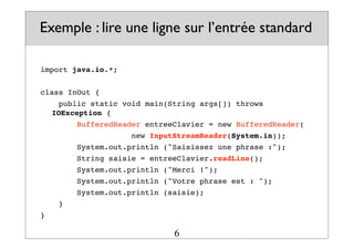Exemple : lire une ligne sur l’entrée standard
import java.io.*;
class InOut {
public static void main(String args[]) throws
IOException {
BufferedReader entreeClavier = new BufferedReader(
! ! ! ! new InputStreamReader(System.in));
System.out.println ("Saisissez une phrase :");
String saisie = entreeClavier.readLine();
System.out.println ("Merci !");
System.out.println ("Votre phrase est : ");
System.out.println (saisie);
}
}
6
 