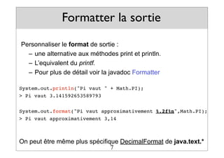 Formatter la sortie
Personnaliser le format de sortie :
– une alternative aux méthodes print et println.
– L’equivalent du printf.
– Pour plus de détail voir la javadoc Formatter
System.out.println("Pi vaut " + Math.PI);
> Pi vaut 3.141592653589793
System.out.format("Pi vaut approximativement %.2f%n",Math.PI);
> Pi vaut approximativement 3,14
On peut être même plus spécifique DecimalFormat de java.text.*
7
 