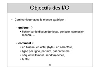 Objectifs des I/O
• Communiquer avec le monde extérieur :
– qui/quoi ?
• fichier sur le disque dur local, console, connexion
réseau, ...
– comment ?
• en binaire, en octet (byte), en caractère,
• ligne par ligne, par mot, par caractère,
• séquentiellement, random-acces,
• buffer.
8
 