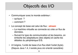 Objectifs des I/O
• Communiquer avec le monde extérieur :
– qui/quoi ?
– comment ?
• Le concept de base est celui de flux : stream
– La machine virtuelle se connecte où crée un flux de
données.
– Suivant le type de communication et les besoins, on
emboîte les adaptateurs (des objets) et cache les
détailes du périphérique E/S.
• A l’origine, l’unité de base d’un flux était l’octet (byte).
(Depuis Java 1.4, il existe java.nio orienté caractère)
9
 