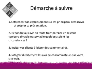 Démarche à suivre
1.Référencer son établissement sur les principaux sites d’avis
et soigner sa présentation.
2. Répondre aux avis en toute transparence en restant
toujours aimable et serviable quelques soient les
circonstances !
3. Inciter vos clients à laisser des commentaires.
4. Intégrer directement les avis de consommateurs sur votre
site web.

 