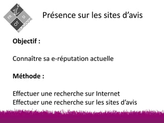 Présence sur les sites d’avis
Objectif :
Connaître sa e-réputation actuelle
Méthode :

Effectuer une recherche sur Internet
Effectuer une recherche sur les sites d’avis

 