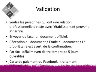 Validation
• Seules les personnes qui ont une relation
professionnelle directe avec l'établissement peuvent
s'inscrire.
• Envoyer ou faxer un document officiel.
• Réception du document / Etude du document / Le
propriétaire est averti de la confirmation.
• Par fax : délai moyen de traitement de 5 jours
ouvrables
• Carte de paiement ou Facebook : traitement
immédiat

 