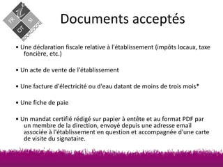 Documents acceptés
• Une déclaration fiscale relative à l'établissement (impôts locaux, taxe
foncière, etc.)
• Un acte de vente de l'établissement
• Une facture d'électricité ou d'eau datant de moins de trois mois*
• Une fiche de paie

• Un mandat certifié rédigé sur papier à entête et au format PDF par
un membre de la direction, envoyé depuis une adresse email
associée à l'établissement en question et accompagnée d'une carte
de visite du signataire.

 