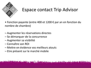 Espace contact Trip Advisor
• Fonction payante (entre 400 et 1200 € par an en fonction du
nombre de chambre)
– Augmenter les réservations directes
– Se démarquer de la concurrence
– Augmenter sa visibilité
– Connaître son ROI
– Mettre en évidence vos meilleurs atouts
– Etre présent sur le marché mobile

 