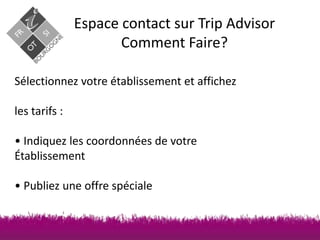 Espace contact sur Trip Advisor
Comment Faire?
Sélectionnez votre établissement et affichez
les tarifs :
• Indiquez les coordonnées de votre
Établissement

• Publiez une offre spéciale

 
