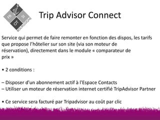 Trip Advisor Connect
Service qui permet de faire remonter en fonction des dispos, les tarifs
que propose l’hôtelier sur son site (via son moteur de
réservation), directement dans le module « comparateur de
prix »
• 2 conditions :
– Disposer d'un abonnement actif à l'Espace Contacts
– Utiliser un moteur de réservation internet certifié TripAdvisor Partner

• Ce service sera facturé par Tripadvisor au coût par clic

 