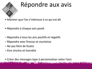 Répondre aux avis
• Montrer que l’on s’intéresse à ce qui est dit

• Répondre à chaque avis posté
– Répondre à tous les avis positifs et négatifs
– Répondre avec finesse et courtoisie
– Ne pas faire de fautes
– Etre sincère et honnête

• Créer des messages type à personnaliser selon l’avis

 