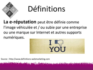 Définitions
La e-réputation peut être définie comme
l’image véhiculée et / ou subie par une entreprise
ou une marque sur Internet et autres supports
numériques.

Source : http://www.definitions-webmarketing.com

 
